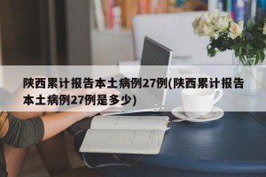 陕西累计报告本土病例27例(陕西累计报告本土病例27例是多少)