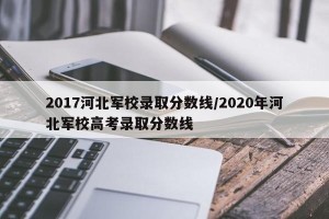 2017河北军校录取分数线/2020年河北军校高考录取分数线