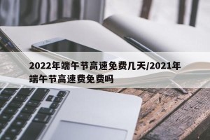 2022年端午节高速免费几天/2021年端午节高速费免费吗