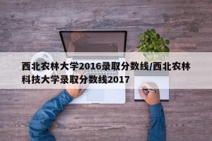 西北农林大学2016录取分数线/西北农林科技大学录取分数线2017