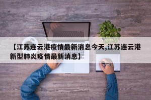 【江苏连云港疫情最新消息今天,江苏连云港新型肺炎疫情最新消息】