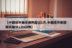 【中国境外确诊病例超过1万,中国境外新冠肺炎确诊12668例】