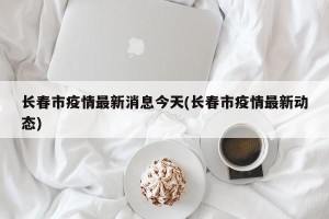 长春市疫情最新消息今天(长春市疫情最新动态)