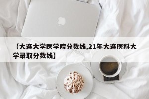 【大连大学医学院分数线,21年大连医科大学录取分数线】