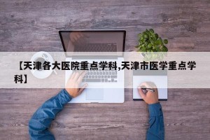 【天津各大医院重点学科,天津市医学重点学科】