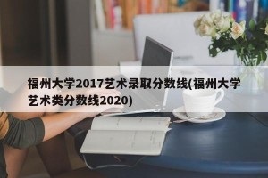 福州大学2017艺术录取分数线(福州大学艺术类分数线2020)