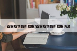 西安疫情最新数据/西安疫情最新数据消息