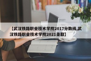 【武汉铁路职业技术学院2017分数线,武汉铁路职业技术学院2021录取】