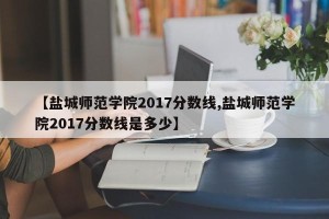 【盐城师范学院2017分数线,盐城师范学院2017分数线是多少】