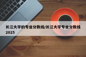 长江大学的专业分数线/长江大学专业分数线2025
