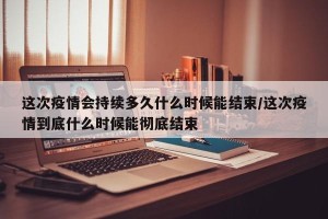 这次疫情会持续多久什么时候能结束/这次疫情到底什么时候能彻底结束