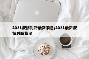 2021疫情封路最新消息/2021最新疫情封路情况