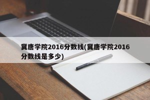 冀唐学院2016分数线(冀唐学院2016分数线是多少)