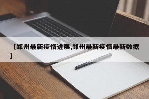 【郑州最新疫情进展,郑州最新疫情最新数据】