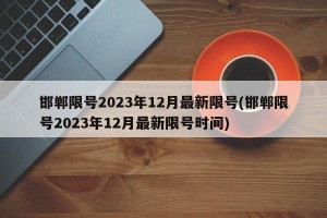 邯郸限号2023年12月最新限号(邯郸限号2023年12月最新限号时间)