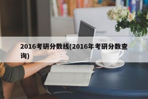 2016考研分数线(2016年考研分数查询)