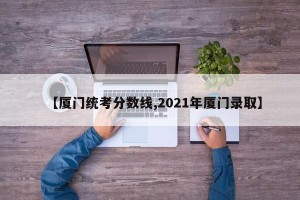 【厦门统考分数线,2021年厦门录取】