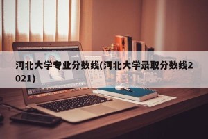 河北大学专业分数线(河北大学录取分数线2021)