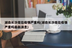 湖南长沙现在疫情严重吗(湖南长沙现在疫情严重吗最新消息)