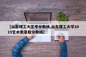 【山东理工大艺考分数线,山东理工大学2019艺术类录取分数线】