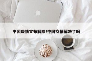 中国疫情宣布解除/中国疫情解决了吗
