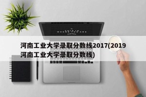 河南工业大学录取分数线2017(2019河南工业大学录取分数线)