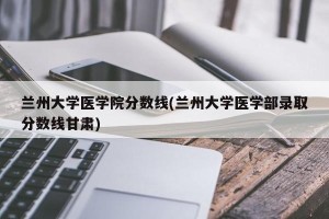 兰州大学医学院分数线(兰州大学医学部录取分数线甘肃)