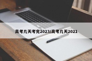 高考几天考完2023/高考几天2021