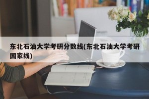 东北石油大学考研分数线(东北石油大学考研国家线)