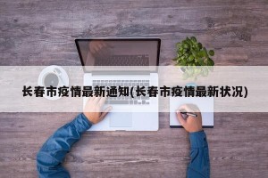 长春市疫情最新通知(长春市疫情最新状况)