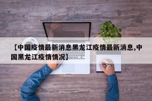 【中国疫情最新消息黑龙江疫情最新消息,中国黑龙江疫情情况】