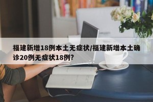 福建新增18例本土无症状/福建新增本土确诊20例无症状18例?
